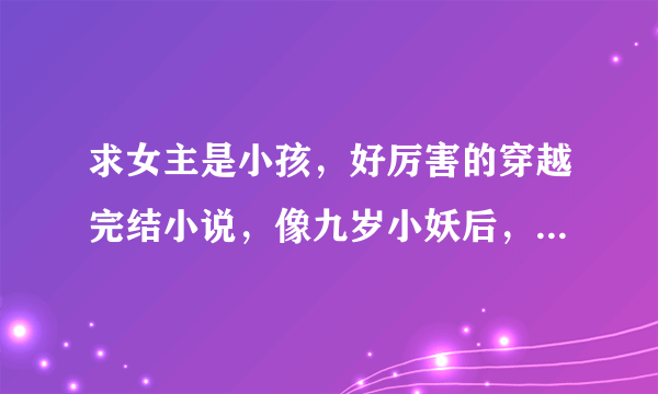 求女主是小孩，好厉害的穿越完结小说，像九岁小妖后，六岁小蛇后等