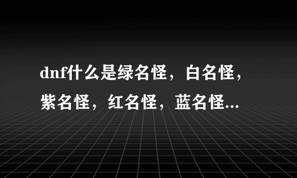 dnf什么是绿名怪，白名怪，紫名怪，红名怪，蓝名怪，除此之外还有什么怪，那种怪比较厉害，说清楚点