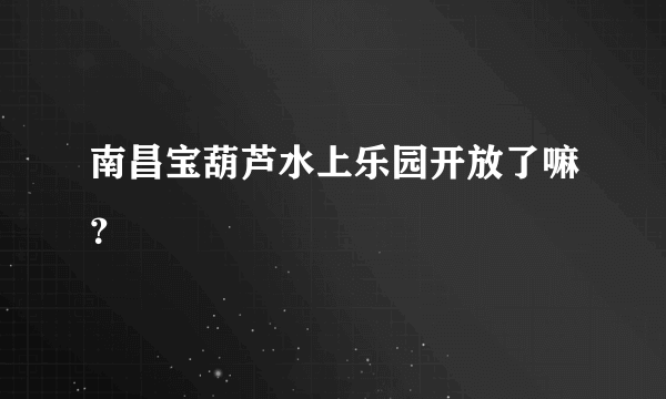 南昌宝葫芦水上乐园开放了嘛？