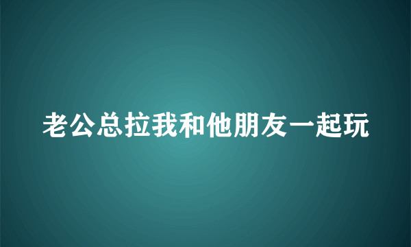 老公总拉我和他朋友一起玩