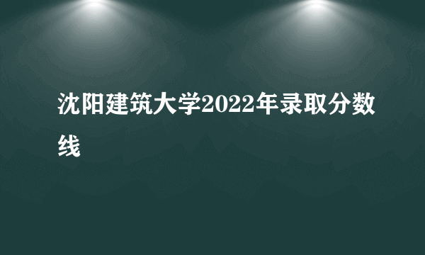 沈阳建筑大学2022年录取分数线