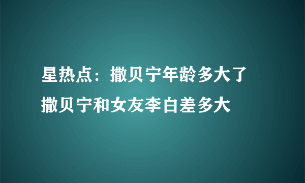 星热点：撒贝宁年龄多大了 撒贝宁和女友李白差多大