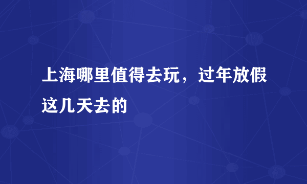 上海哪里值得去玩，过年放假这几天去的