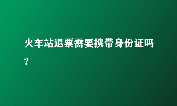 火车站退票需要携带身份证吗？