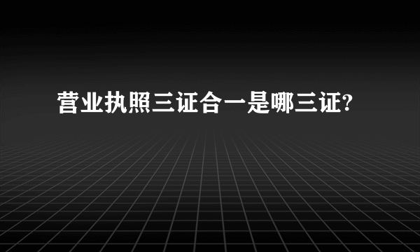 营业执照三证合一是哪三证?