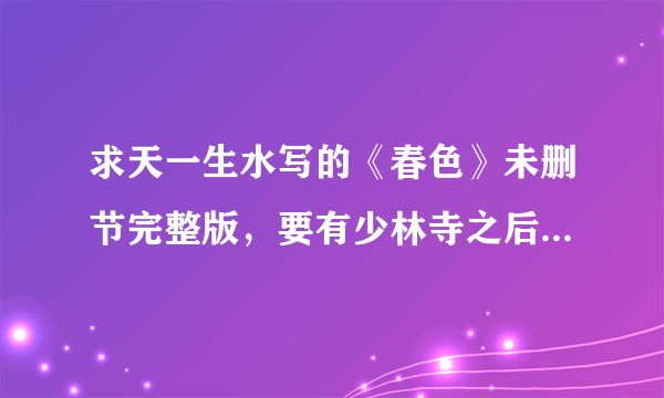 求天一生水写的《春色》未删节完整版，要有少林寺之后的情节，看好别瞎发，少林之前的我都有了