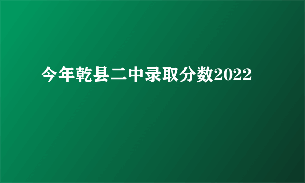 今年乾县二中录取分数2022