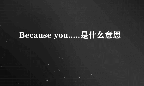 Because you.....是什么意思