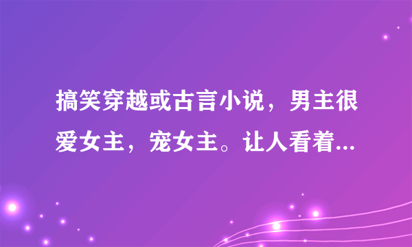 搞笑穿越或古言小说，男主很爱女主，宠女主。让人看着有淡淡的温馨又很好笑的！