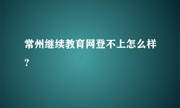 常州继续教育网登不上怎么样？