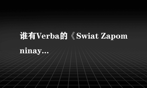 谁有Verba的《Swiat Zapomninay Verba》这个歌的网络链接？我要可以上传空间背景音乐的！谢谢了0.0