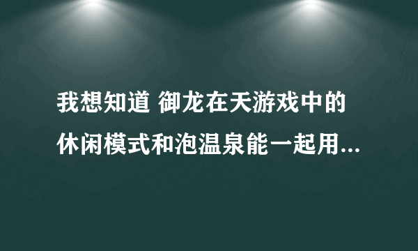 我想知道 御龙在天游戏中的休闲模式和泡温泉能一起用不 若不可以是不是泡温泉扣时间不加经验 收休闲经验？