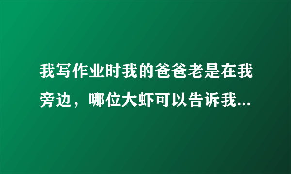 我写作业时我的爸爸老是在我旁边，哪位大虾可以告诉我怎么可以让他不要在我这边打扰我??????????