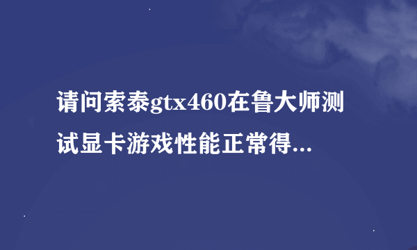 请问索泰gtx460在鲁大师测试显卡游戏性能正常得分是多少