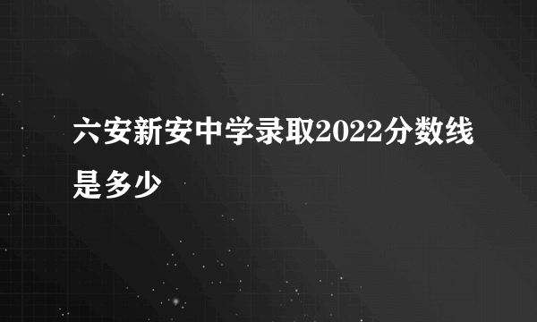 六安新安中学录取2022分数线是多少