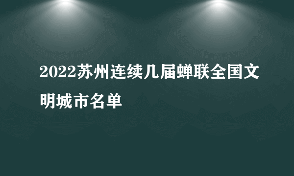 2022苏州连续几届蝉联全国文明城市名单