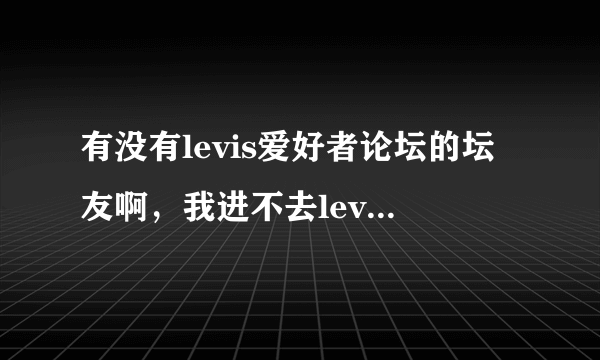 有没有levis爱好者论坛的坛友啊，我进不去levis论坛了，这一个星期一直进不去，怎么回事呢？