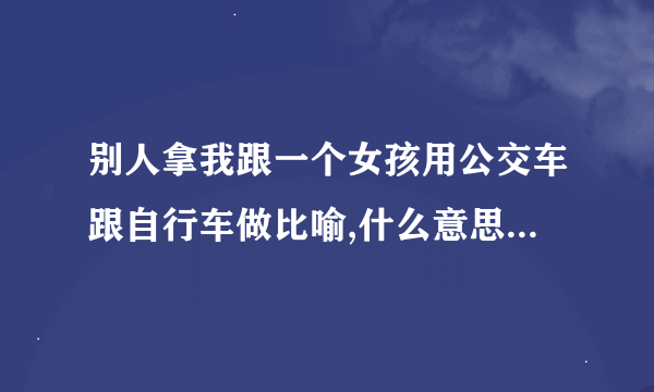 别人拿我跟一个女孩用公交车跟自行车做比喻,什么意思，把女孩比作是