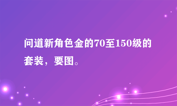 问道新角色金的70至150级的套装，要图。