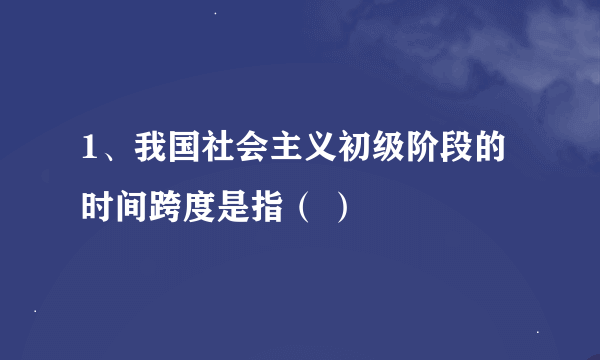 1、我国社会主义初级阶段的时间跨度是指（ ）