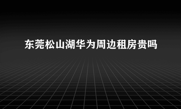 东莞松山湖华为周边租房贵吗