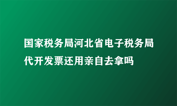 国家税务局河北省电子税务局代开发票还用亲自去拿吗