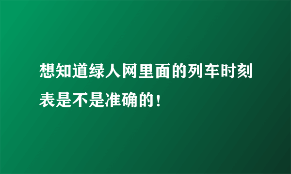 想知道绿人网里面的列车时刻表是不是准确的！