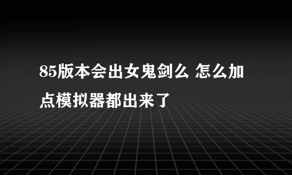 85版本会出女鬼剑么 怎么加点模拟器都出来了