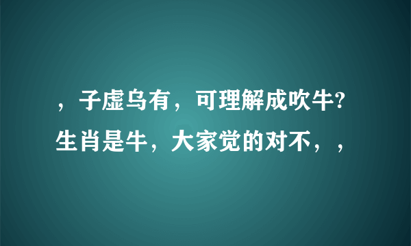 ，子虚乌有，可理解成吹牛?生肖是牛，大家觉的对不，，