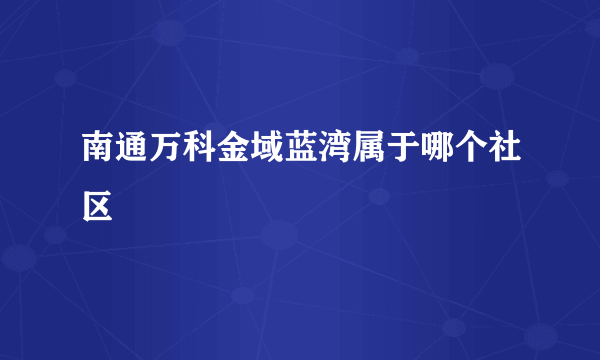 南通万科金域蓝湾属于哪个社区