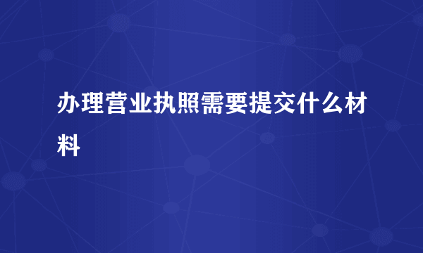 办理营业执照需要提交什么材料