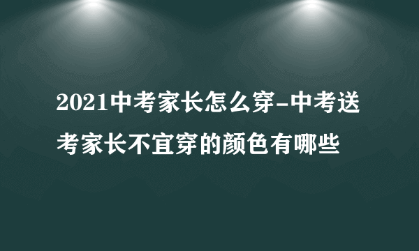 2021中考家长怎么穿-中考送考家长不宜穿的颜色有哪些