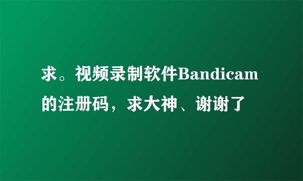 求。视频录制软件Bandicam的注册码，求大神、谢谢了