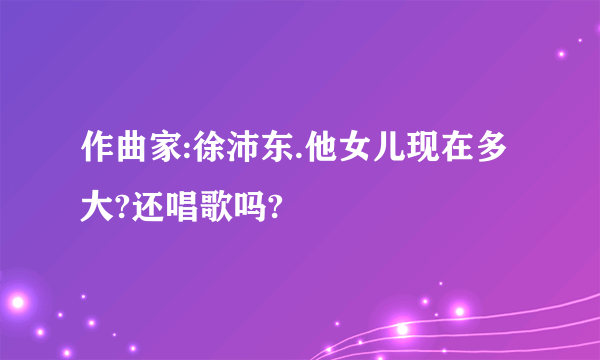 作曲家:徐沛东.他女儿现在多大?还唱歌吗?