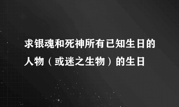 求银魂和死神所有已知生日的人物（或迷之生物）的生日