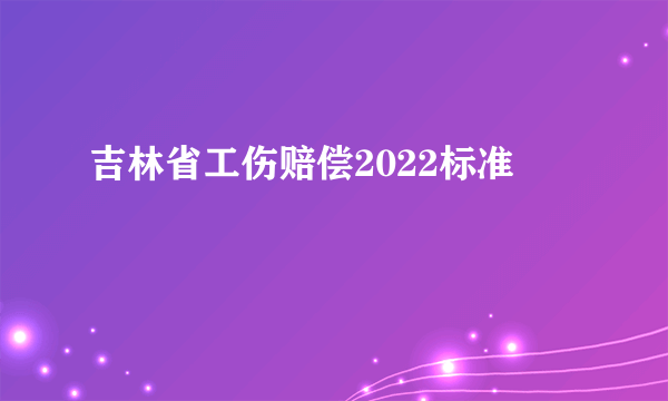 吉林省工伤赔偿2022标准