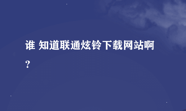 谁 知道联通炫铃下载网站啊？