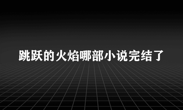 跳跃的火焰哪部小说完结了