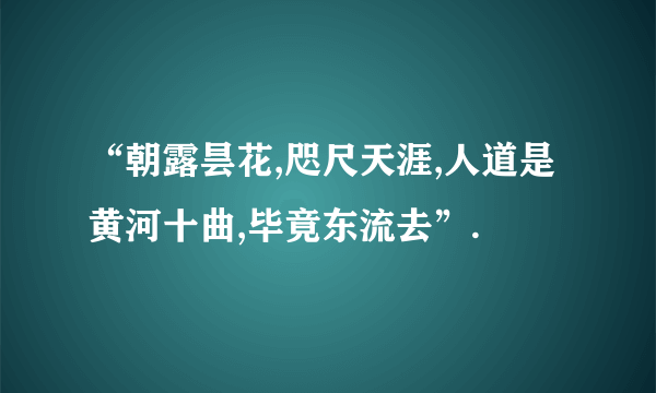 “朝露昙花,咫尺天涯,人道是黄河十曲,毕竟东流去”.