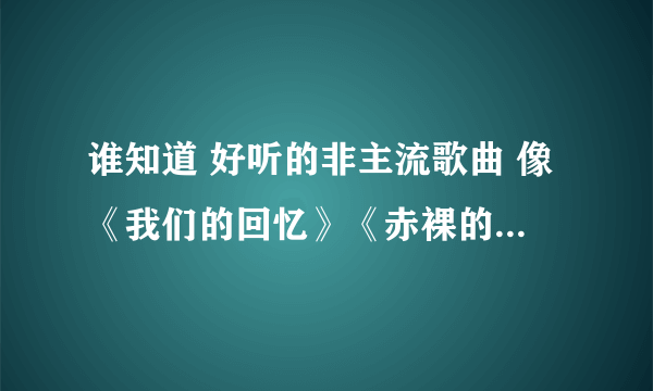 谁知道 好听的非主流歌曲 像《我们的回忆》《赤裸的爱》《不要爱情了》等等的歌曲名