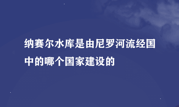 纳赛尔水库是由尼罗河流经国中的哪个国家建设的