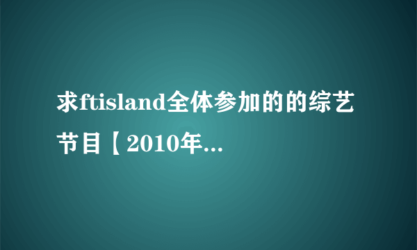 求ftisland全体参加的的综艺节目【2010年至今的】 谢谢亲~~~╭(╯3╰)╮