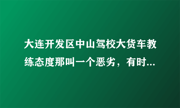 大连开发区中山驾校大货车教练态度那叫一个恶劣，有时嘴还不干净，大部分人学到一半都后悔了，