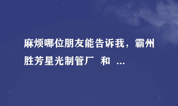 麻烦哪位朋友能告诉我，霸州胜芳星光制管厂  和  胜芳房产中介的联系电话。谢谢。