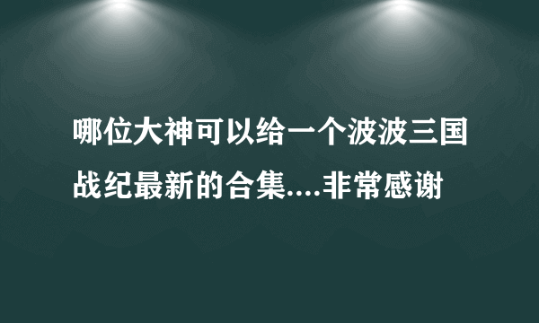 哪位大神可以给一个波波三国战纪最新的合集....非常感谢