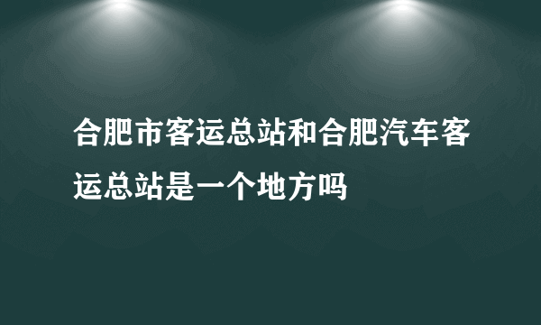 合肥市客运总站和合肥汽车客运总站是一个地方吗