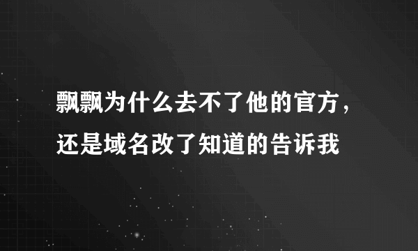 飘飘为什么去不了他的官方，还是域名改了知道的告诉我