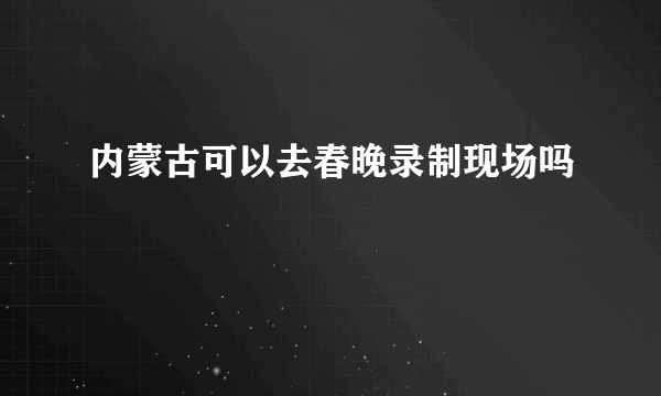 内蒙古可以去春晚录制现场吗