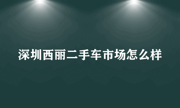 深圳西丽二手车市场怎么样