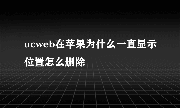 ucweb在苹果为什么一直显示位置怎么删除